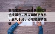 九游会平台关于赛地聚焦——亚冠关键时刻热度飙升，西汉姆扳平良机，底气十足，心理建设被强调的信息