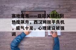 九游会平台关于赛地聚焦——亚冠关键时刻热度飙升，西汉姆扳平良机，底气十足，心理建设被强调的信息