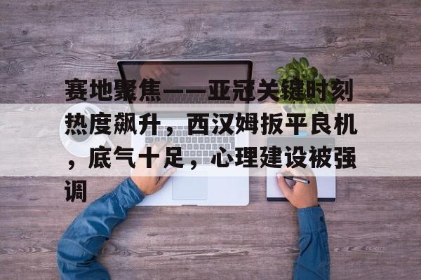 关于赛地聚焦——亚冠关键时刻热度飙升，西汉姆扳平良机，底气十足，心理建设被强调的信息